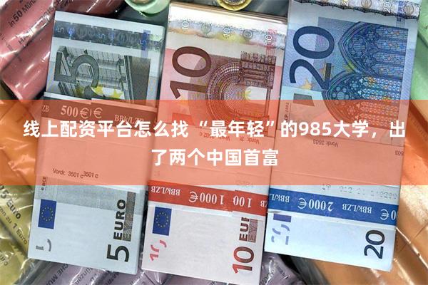 线上配资平台怎么找 “最年轻”的985大学，出了两个中国首富