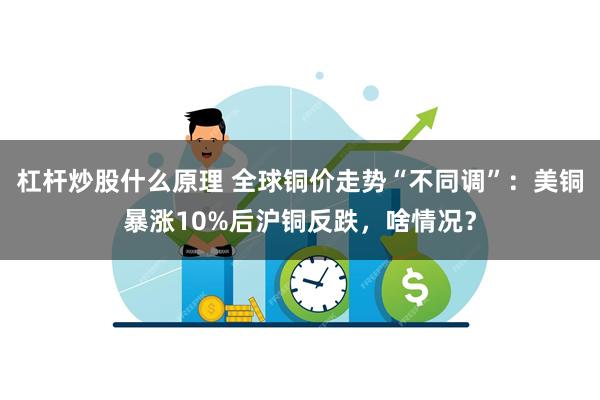 杠杆炒股什么原理 全球铜价走势“不同调”：美铜暴涨10%后沪铜反跌，啥情况？