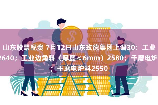 山东股票配资 7月12日山东玫德集团上调30：工业边角料2640；工业边角料（厚度＜6mm）2580；干磨电炉料2550