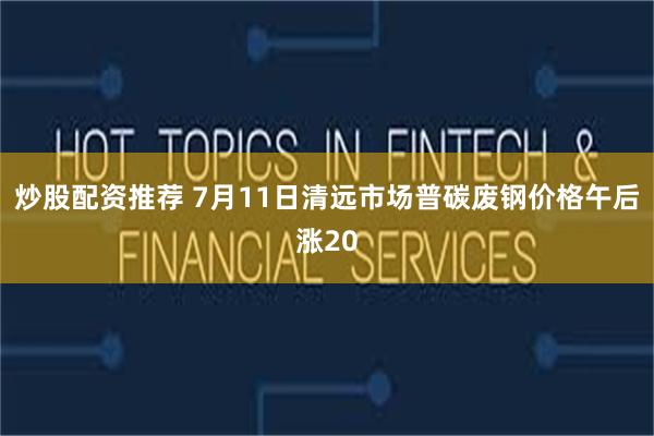 炒股配资推荐 7月11日清远市场普碳废钢价格午后涨20