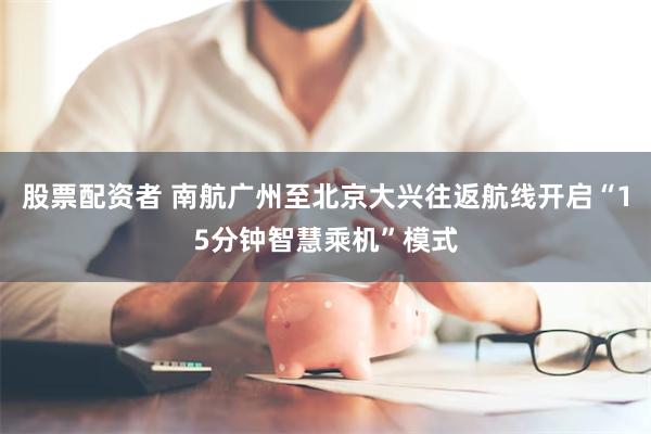 股票配资者 南航广州至北京大兴往返航线开启“15分钟智慧乘机”模式