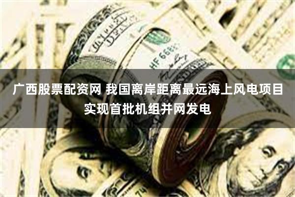 广西股票配资网 我国离岸距离最远海上风电项目实现首批机组并网发电