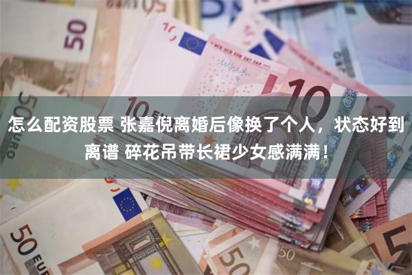 怎么配资股票 张嘉倪离婚后像换了个人，状态好到离谱 碎花吊带长裙少女感满满！