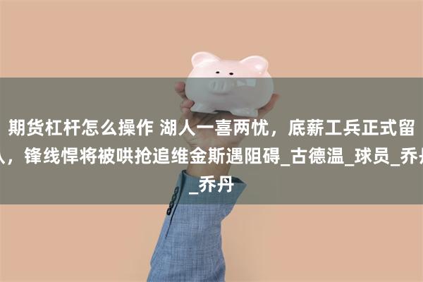 期货杠杆怎么操作 湖人一喜两忧，底薪工兵正式留队，锋线悍将被哄抢追维金斯遇阻碍_古德温_球员_乔丹