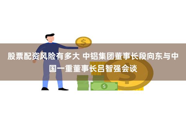 股票配资风险有多大 中铝集团董事长段向东与中国一重董事长吕智强会谈
