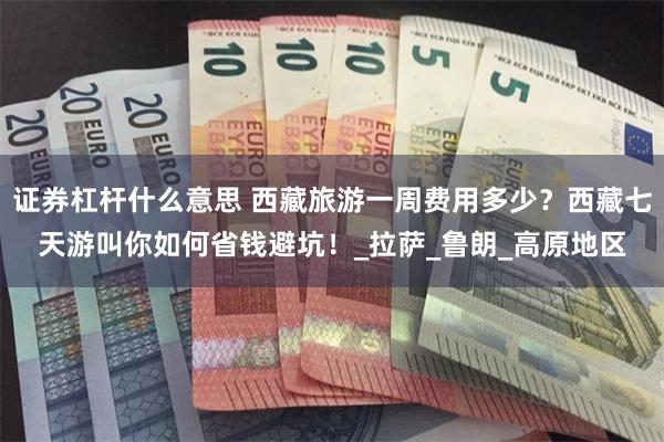 证券杠杆什么意思 西藏旅游一周费用多少？西藏七天游叫你如何省钱避坑！_拉萨_鲁朗_高原地区