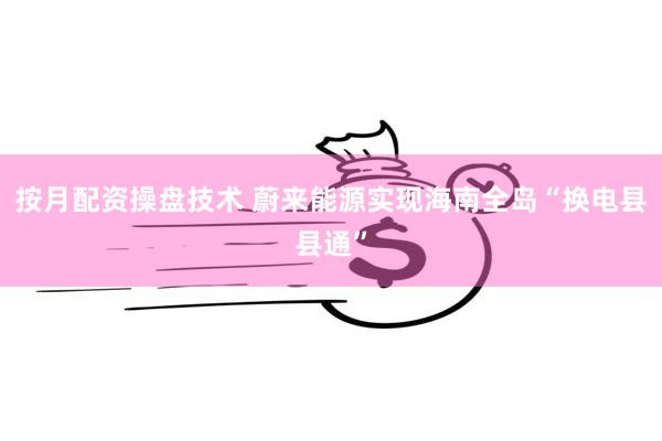 按月配资操盘技术 蔚来能源实现海南全岛“换电县县通”