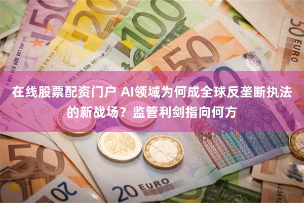 在线股票配资门户 AI领域为何成全球反垄断执法的新战场？监管利剑指向何方