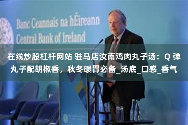 在线炒股杠杆网站 驻马店汝南鸡肉丸子汤：Q 弹丸子配胡椒香，秋冬暖胃必备_汤底_口感_香气