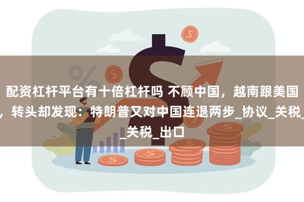 配资杠杆平台有十倍杠杆吗 不顾中国，越南跟美国签了，转头却发现：特朗普又对中国连退两步_协议_关税_出口