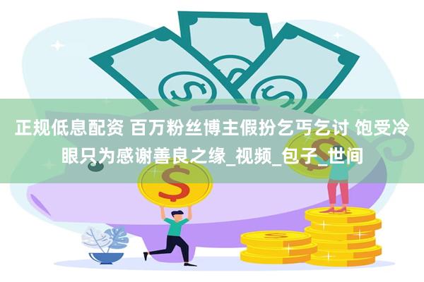 正规低息配资 百万粉丝博主假扮乞丐乞讨 饱受冷眼只为感谢善良之缘_视频_包子_世间