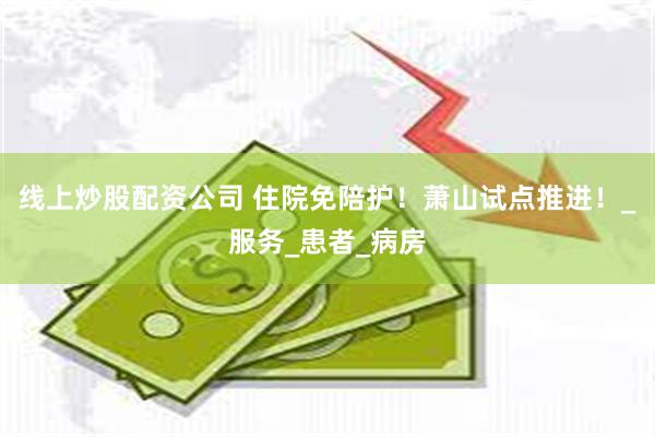 线上炒股配资公司 住院免陪护！萧山试点推进！_服务_患者_病房