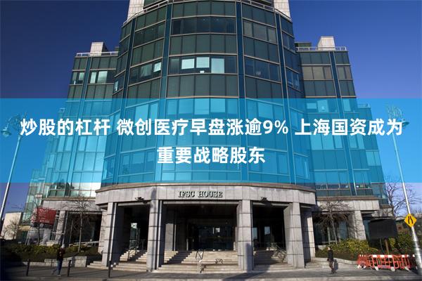 炒股的杠杆 微创医疗早盘涨逾9% 上海国资成为重要战略股东