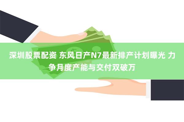 深圳股票配资 东风日产N7最新排产计划曝光 力争月度产能与交付双破万