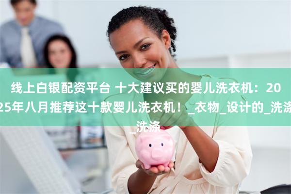 线上白银配资平台 十大建议买的婴儿洗衣机：2025年八月推荐这十款婴儿洗衣机！_衣物_设计的_洗涤