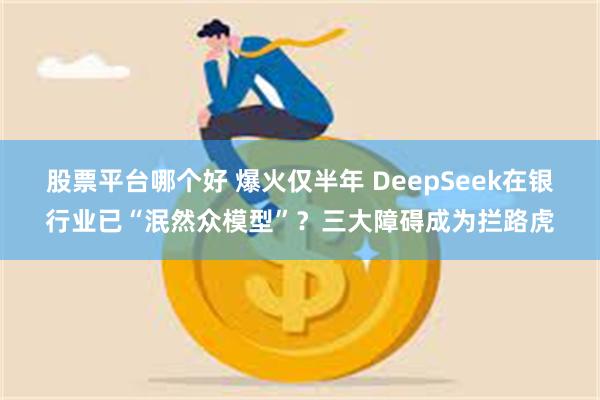 股票平台哪个好 爆火仅半年 DeepSeek在银行业已“泯然众模型”？三大障碍成为拦路虎