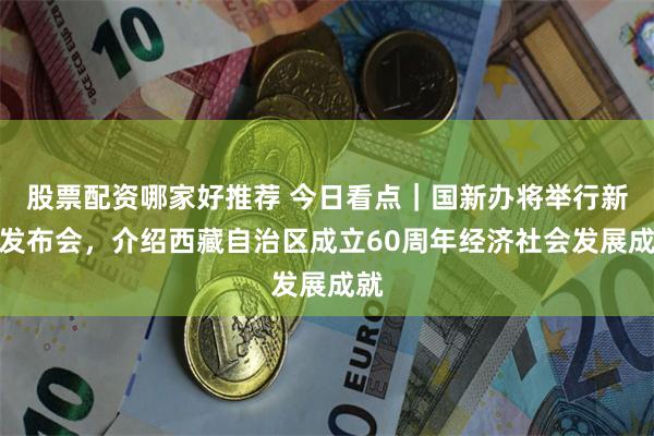 股票配资哪家好推荐 今日看点｜国新办将举行新闻发布会，介绍西藏自治区成立60周年经济社会发展成就