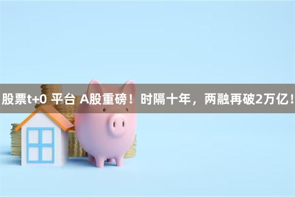 股票t+0 平台 A股重磅！时隔十年，两融再破2万亿！