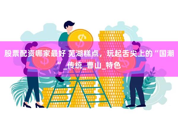 股票配资哪家最好 芜湖糕点，玩起舌尖上的“国潮”_传统_曹山_特色