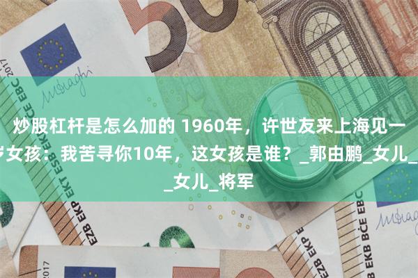 炒股杠杆是怎么加的 1960年，许世友来上海见一14岁女孩：我苦寻你10年，这女孩是谁？_郭由鹏_女儿_将军