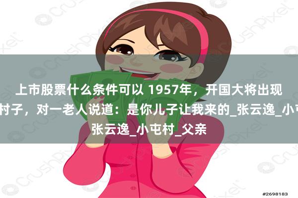 上市股票什么条件可以 1957年，开国大将出现在山东一村子，对一老人说道：是你儿子让我来的_张云逸_小屯村_父亲