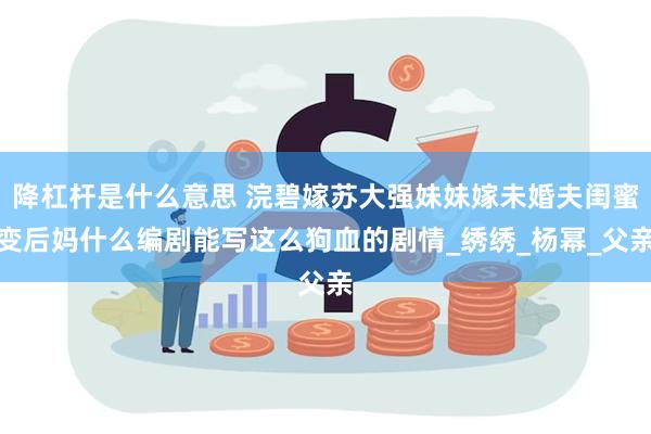 降杠杆是什么意思 浣碧嫁苏大强妹妹嫁未婚夫闺蜜变后妈什么编剧能写这么狗血的剧情_绣绣_杨幂_父亲