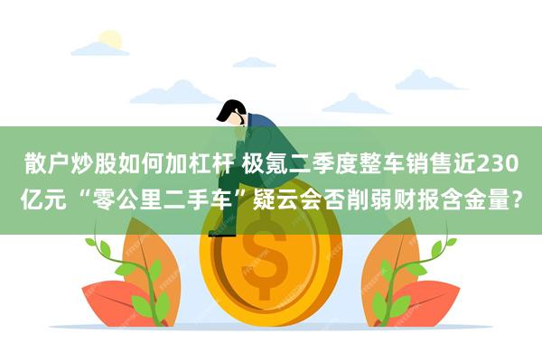 散户炒股如何加杠杆 极氪二季度整车销售近230亿元 “零公里二手车”疑云会否削弱财报含金量？
