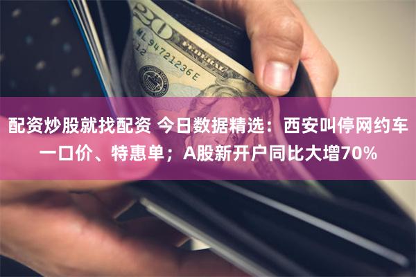 配资炒股就找配资 今日数据精选：西安叫停网约车一口价、特惠单；A股新开户同比大增70%