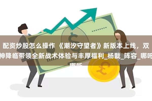 配资炒股怎么操作 《潮汐守望者》新版本上线，双神降临带领全新战术体验与丰厚福利_杨戬_阵容_哪吒