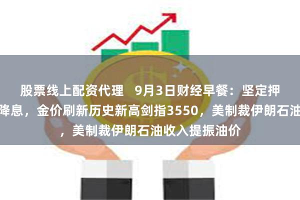 股票线上配资代理   9月3日财经早餐：坚定押注美联储本月降息，金价刷新历史新高剑指3550，美制裁伊朗石油收入提振油价