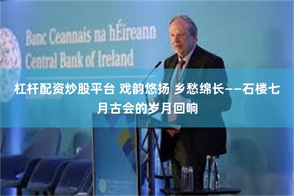 杠杆配资炒股平台 戏韵悠扬 乡愁绵长——石楼七月古会的岁月回响